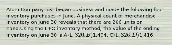 Atom Company just began business and made the following four inventory purchases in June. A physical count of merchandise inventory on June 30 reveals that there are 200 units on hand.Using the LIFO inventory method, the value of the ending inventory on June 30 is A)1,320. B)1,404. C)1,326. D)1,416.