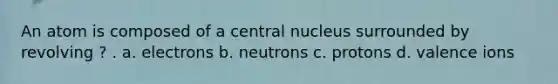 An atom is composed of a central nucleus surrounded by revolving ? . a. electrons b. neutrons c. protons d. valence ions