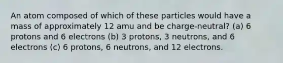 An atom composed of which of these particles would have a mass of approximately 12 amu and be charge-neutral? (a) 6 protons and 6 electrons (b) 3 protons, 3 neutrons, and 6 electrons (c) 6 protons, 6 neutrons, and 12 electrons.