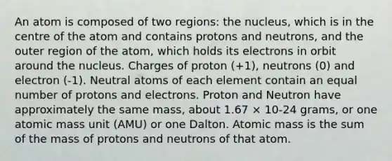 An atom is composed of two regions: the nucleus, which is in the centre of the atom and contains protons and neutrons, and the outer region of the atom, which holds its electrons in orbit around the nucleus. Charges of proton (+1), neutrons (0) and electron (-1). Neutral atoms of each element contain an equal number of protons and electrons. Proton and Neutron have approximately the same mass, about 1.67 × 10-24 grams, or one atomic mass unit (AMU) or one Dalton. Atomic mass is the sum of the mass of protons and neutrons of that atom.