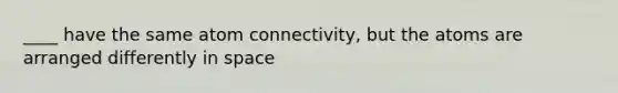 ____ have the same atom connectivity, but the atoms are arranged differently in space