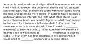 An atom is considered chemically stable if its outermost electron shell is full. If, however, the outermost shell is not full, an atom can either gain, lose, or share electrons with other atoms, filling the shell and becoming more stable. In order to figure out how a particular atom will interact, and with what other atoms it can form a chemical bond, you need to figure out what must happen to that atom for it to have a full outer shell. 1. If an atom had seven electrons in its second shell, it would need to __________ electron(s) to become stable. 2. If an atom had two electrons in its third shell, it would need to __________ electron(s) to become stable. 3. If an atom had four electrons in its second shell, it would need to __________ electron(s) to become stable.