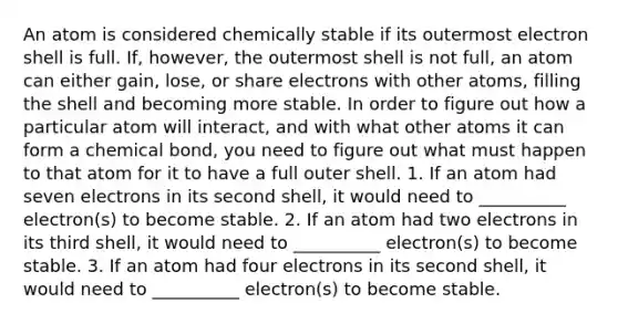 An atom is considered chemically stable if its outermost electron shell is full. If, however, the outermost shell is not full, an atom can either gain, lose, or share electrons with other atoms, filling the shell and becoming more stable. In order to figure out how a particular atom will interact, and with what other atoms it can form a chemical bond, you need to figure out what must happen to that atom for it to have a full outer shell. 1. If an atom had seven electrons in its second shell, it would need to __________ electron(s) to become stable. 2. If an atom had two electrons in its third shell, it would need to __________ electron(s) to become stable. 3. If an atom had four electrons in its second shell, it would need to __________ electron(s) to become stable.