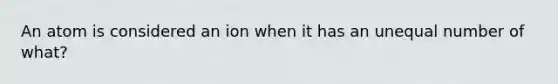 An atom is considered an ion when it has an unequal number of what?