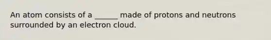 An atom consists of a ______ made of protons and neutrons surrounded by an electron cloud.