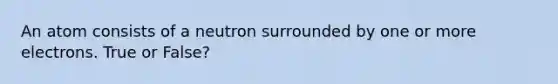 An atom consists of a neutron surrounded by one or more electrons. True or False?