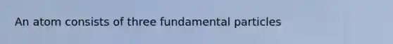 An atom consists of three fundamental particles