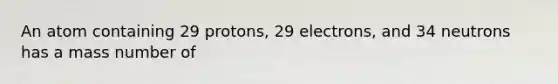 An atom containing 29 protons, 29 electrons, and 34 neutrons has a mass number of