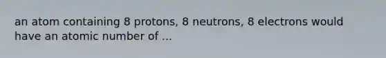 an atom containing 8 protons, 8 neutrons, 8 electrons would have an atomic number of ...