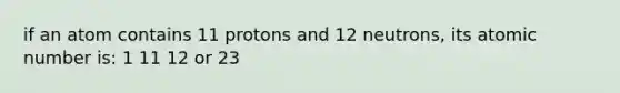 if an atom contains 11 protons and 12 neutrons, its atomic number is: 1 11 12 or 23