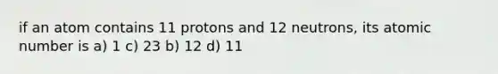 if an atom contains 11 protons and 12 neutrons, its atomic number is a) 1 c) 23 b) 12 d) 11