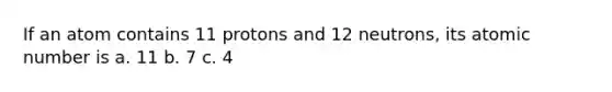 If an atom contains 11 protons and 12 neutrons, its atomic number is a. 11 b. 7 c. 4