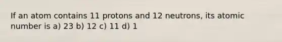 If an atom contains 11 protons and 12 neutrons, its atomic number is a) 23 b) 12 c) 11 d) 1