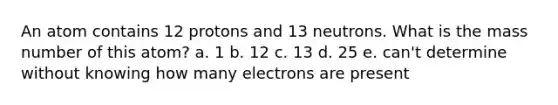 An atom contains 12 protons and 13 neutrons. What is the mass number of this atom? a. 1 b. 12 c. 13 d. 25 e. can't determine without knowing how many electrons are present