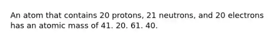 An atom that contains 20 protons, 21 neutrons, and 20 electrons has an atomic mass of 41. 20. 61. 40.