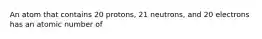 An atom that contains 20 protons, 21 neutrons, and 20 electrons has an atomic number of