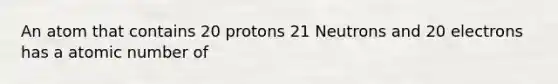 An atom that contains 20 protons 21 Neutrons and 20 electrons has a atomic number of