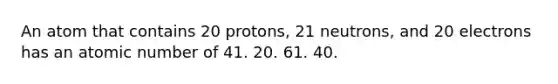 An atom that contains 20 protons, 21 neutrons, and 20 electrons has an atomic number of 41. 20. 61. 40.