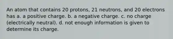 An atom that contains 20 protons, 21 neutrons, and 20 electrons has a. a positive charge. b. a negative charge. c. no charge (electrically neutral). d. not enough information is given to determine its charge.