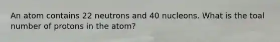 An atom contains 22 neutrons and 40 nucleons. What is the toal number of protons in the atom?