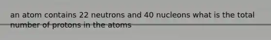 an atom contains 22 neutrons and 40 nucleons what is the total number of protons in the atoms