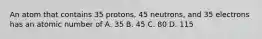 An atom that contains 35 protons, 45 neutrons, and 35 electrons has an atomic number of A. 35 B. 45 C. 80 D. 115