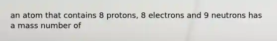 an atom that contains 8 protons, 8 electrons and 9 neutrons has a mass number of