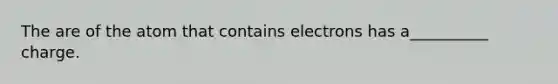 The are of the atom that contains electrons has a__________ charge.