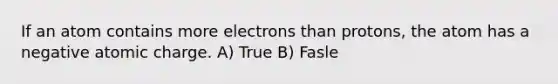 If an atom contains more electrons than protons, the atom has a negative atomic charge. A) True B) Fasle