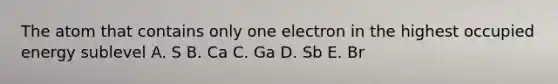 The atom that contains only one electron in the highest occupied energy sublevel A. S B. Ca C. Ga D. Sb E. Br