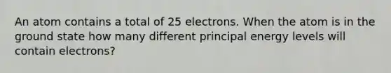 An atom contains a total of 25 electrons. When the atom is in the ground state how many different principal energy levels will contain electrons?