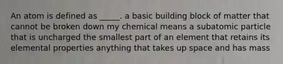 An atom is defined as _____. a basic building block of matter that cannot be broken down my chemical means a subatomic particle that is uncharged the smallest part of an element that retains its elemental properties anything that takes up space and has mass