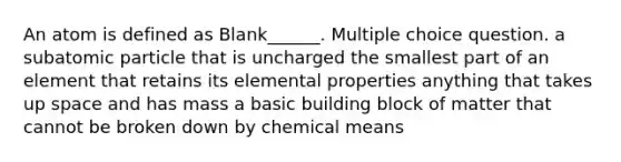 An atom is defined as Blank______. Multiple choice question. a subatomic particle that is uncharged the smallest part of an element that retains its elemental properties anything that takes up space and has mass a basic building block of matter that cannot be broken down by chemical means