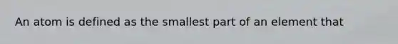 An atom is defined as the smallest part of an element that