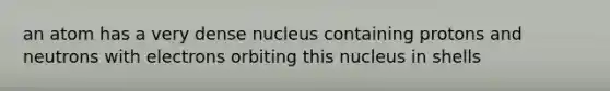 an atom has a very dense nucleus containing protons and neutrons with electrons orbiting this nucleus in shells