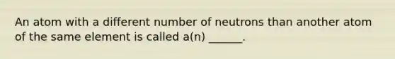 An atom with a different number of neutrons than another atom of the same element is called a(n) ______.