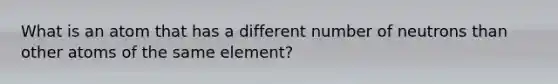 What is an atom that has a different number of neutrons than other atoms of the same element?