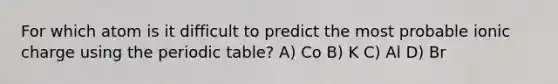 For which atom is it difficult to predict the most probable ionic charge using <a href='https://www.questionai.com/knowledge/kIrBULvFQz-the-periodic-table' class='anchor-knowledge'>the periodic table</a>? A) Co B) K C) Al D) Br