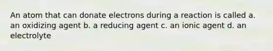 An atom that can donate electrons during a reaction is called a. an oxidizing agent b. a reducing agent c. an ionic agent d. an electrolyte