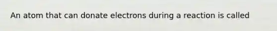 An atom that can donate electrons during a reaction is called