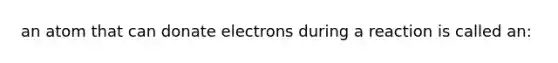 an atom that can donate electrons during a reaction is called an: