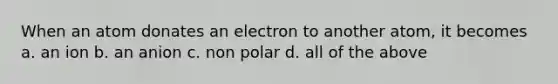 When an atom donates an electron to another atom, it becomes a. an ion b. an anion c. non polar d. all of the above