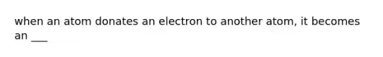 when an atom donates an electron to another atom, it becomes an ___