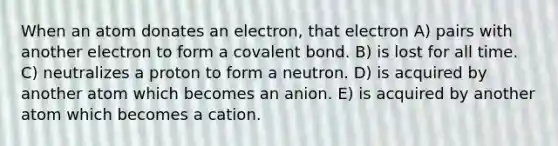 When an atom donates an electron, that electron A) pairs with another electron to form a covalent bond. B) is lost for all time. C) neutralizes a proton to form a neutron. D) is acquired by another atom which becomes an anion. E) is acquired by another atom which becomes a cation.