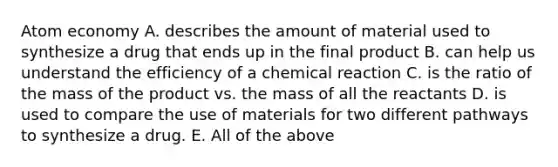 Atom economy A. describes the amount of material used to synthesize a drug that ends up in the final product B. can help us understand the efficiency of a chemical reaction C. is the ratio of the mass of the product vs. the mass of all the reactants D. is used to compare the use of materials for two different pathways to synthesize a drug. E. All of the above