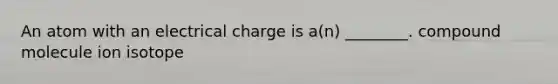 An atom with an electrical charge is a(n) ________. compound molecule ion isotope