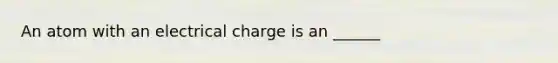 An atom with an electrical charge is an ______