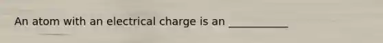 An atom with an electrical charge is an ___________