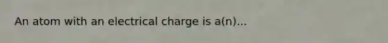 An atom with an electrical charge is a(n)...