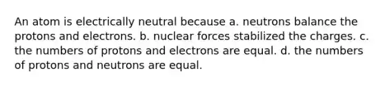 An atom is electrically neutral because a. neutrons balance the protons and electrons. b. nuclear forces stabilized the charges. c. the numbers of protons and electrons are equal. d. the numbers of protons and neutrons are equal.